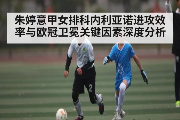 朱婷意甲女排科内利亚诺进攻效率与欧冠卫冕关键因素深度分析